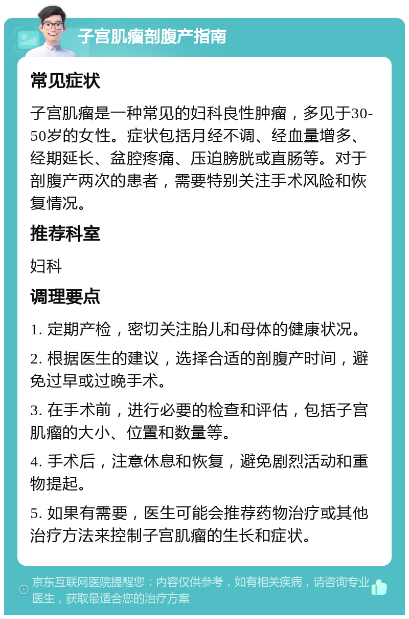 子宫肌瘤剖腹产指南 常见症状 子宫肌瘤是一种常见的妇科良性肿瘤，多见于30-50岁的女性。症状包括月经不调、经血量增多、经期延长、盆腔疼痛、压迫膀胱或直肠等。对于剖腹产两次的患者，需要特别关注手术风险和恢复情况。 推荐科室 妇科 调理要点 1. 定期产检，密切关注胎儿和母体的健康状况。 2. 根据医生的建议，选择合适的剖腹产时间，避免过早或过晚手术。 3. 在手术前，进行必要的检查和评估，包括子宫肌瘤的大小、位置和数量等。 4. 手术后，注意休息和恢复，避免剧烈活动和重物提起。 5. 如果有需要，医生可能会推荐药物治疗或其他治疗方法来控制子宫肌瘤的生长和症状。