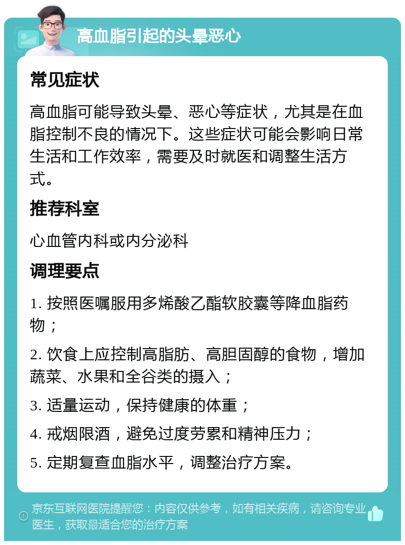 高血脂引起的头晕恶心 常见症状 高血脂可能导致头晕、恶心等症状，尤其是在血脂控制不良的情况下。这些症状可能会影响日常生活和工作效率，需要及时就医和调整生活方式。 推荐科室 心血管内科或内分泌科 调理要点 1. 按照医嘱服用多烯酸乙酯软胶囊等降血脂药物； 2. 饮食上应控制高脂肪、高胆固醇的食物，增加蔬菜、水果和全谷类的摄入； 3. 适量运动，保持健康的体重； 4. 戒烟限酒，避免过度劳累和精神压力； 5. 定期复查血脂水平，调整治疗方案。