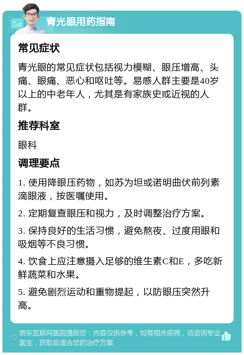 青光眼用药指南 常见症状 青光眼的常见症状包括视力模糊、眼压增高、头痛、眼痛、恶心和呕吐等。易感人群主要是40岁以上的中老年人，尤其是有家族史或近视的人群。 推荐科室 眼科 调理要点 1. 使用降眼压药物，如苏为坦或诺明曲伏前列素滴眼液，按医嘱使用。 2. 定期复查眼压和视力，及时调整治疗方案。 3. 保持良好的生活习惯，避免熬夜、过度用眼和吸烟等不良习惯。 4. 饮食上应注意摄入足够的维生素C和E，多吃新鲜蔬菜和水果。 5. 避免剧烈运动和重物提起，以防眼压突然升高。