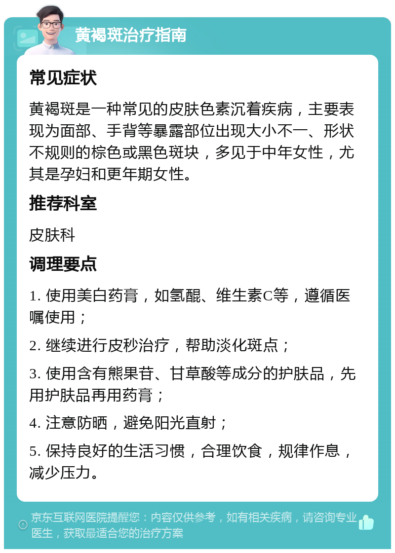 黄褐斑治疗指南 常见症状 黄褐斑是一种常见的皮肤色素沉着疾病，主要表现为面部、手背等暴露部位出现大小不一、形状不规则的棕色或黑色斑块，多见于中年女性，尤其是孕妇和更年期女性。 推荐科室 皮肤科 调理要点 1. 使用美白药膏，如氢醌、维生素C等，遵循医嘱使用； 2. 继续进行皮秒治疗，帮助淡化斑点； 3. 使用含有熊果苷、甘草酸等成分的护肤品，先用护肤品再用药膏； 4. 注意防晒，避免阳光直射； 5. 保持良好的生活习惯，合理饮食，规律作息，减少压力。