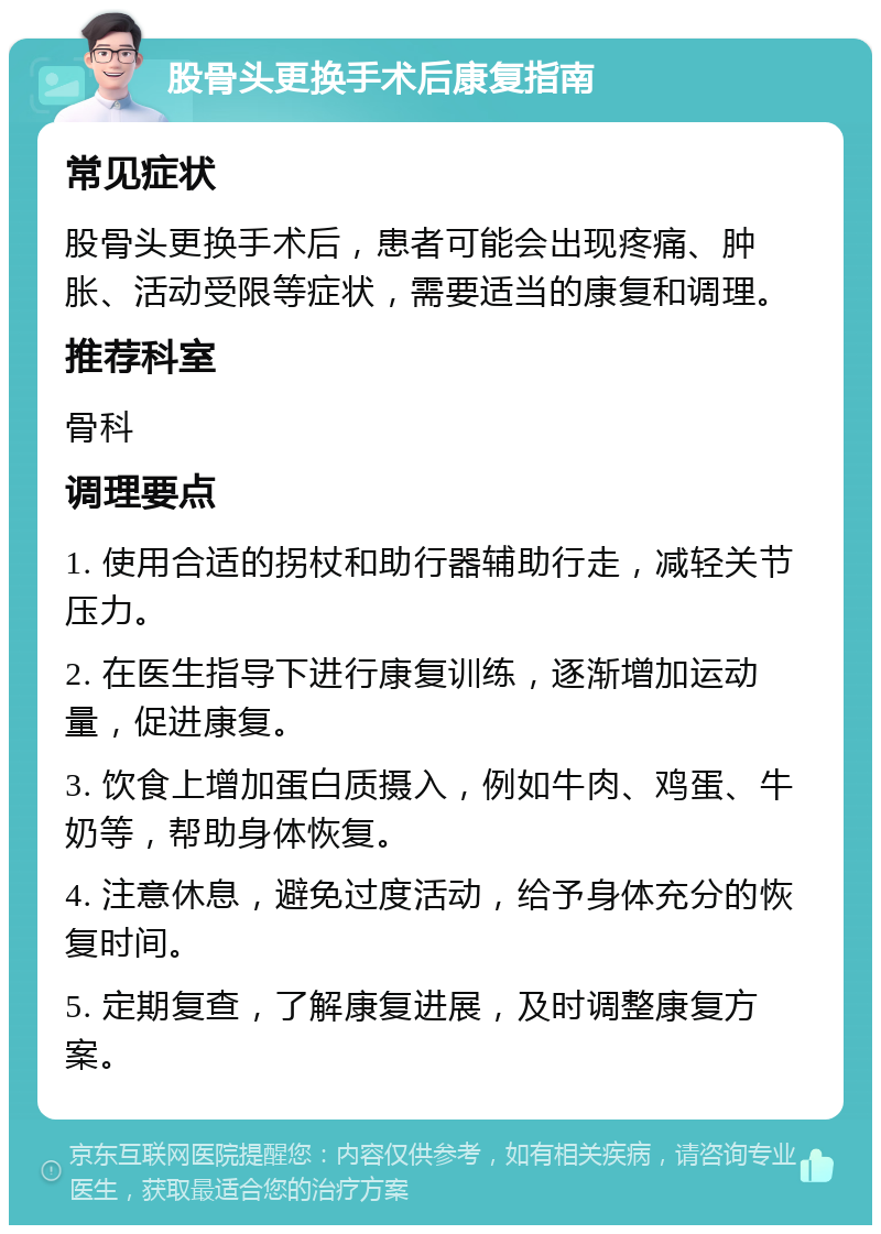 股骨头更换手术后康复指南 常见症状 股骨头更换手术后，患者可能会出现疼痛、肿胀、活动受限等症状，需要适当的康复和调理。 推荐科室 骨科 调理要点 1. 使用合适的拐杖和助行器辅助行走，减轻关节压力。 2. 在医生指导下进行康复训练，逐渐增加运动量，促进康复。 3. 饮食上增加蛋白质摄入，例如牛肉、鸡蛋、牛奶等，帮助身体恢复。 4. 注意休息，避免过度活动，给予身体充分的恢复时间。 5. 定期复查，了解康复进展，及时调整康复方案。