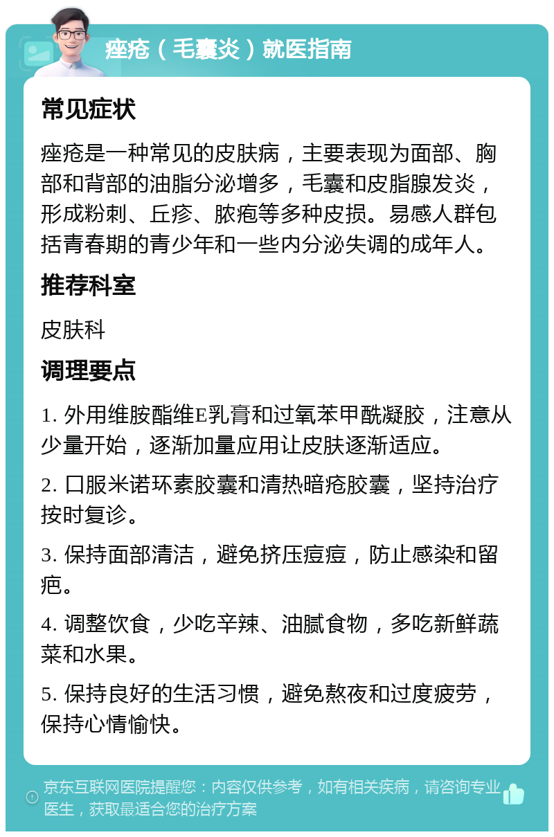 痤疮（毛囊炎）就医指南 常见症状 痤疮是一种常见的皮肤病，主要表现为面部、胸部和背部的油脂分泌增多，毛囊和皮脂腺发炎，形成粉刺、丘疹、脓疱等多种皮损。易感人群包括青春期的青少年和一些内分泌失调的成年人。 推荐科室 皮肤科 调理要点 1. 外用维胺酯维E乳膏和过氧苯甲酰凝胶，注意从少量开始，逐渐加量应用让皮肤逐渐适应。 2. 口服米诺环素胶囊和清热暗疮胶囊，坚持治疗按时复诊。 3. 保持面部清洁，避免挤压痘痘，防止感染和留疤。 4. 调整饮食，少吃辛辣、油腻食物，多吃新鲜蔬菜和水果。 5. 保持良好的生活习惯，避免熬夜和过度疲劳，保持心情愉快。