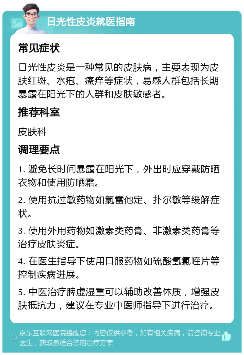 日光性皮炎就医指南 常见症状 日光性皮炎是一种常见的皮肤病，主要表现为皮肤红斑、水疱、瘙痒等症状，易感人群包括长期暴露在阳光下的人群和皮肤敏感者。 推荐科室 皮肤科 调理要点 1. 避免长时间暴露在阳光下，外出时应穿戴防晒衣物和使用防晒霜。 2. 使用抗过敏药物如氯雷他定、扑尔敏等缓解症状。 3. 使用外用药物如激素类药膏、非激素类药膏等治疗皮肤炎症。 4. 在医生指导下使用口服药物如硫酸氢氯喹片等控制疾病进展。 5. 中医治疗脾虚湿重可以辅助改善体质，增强皮肤抵抗力，建议在专业中医师指导下进行治疗。