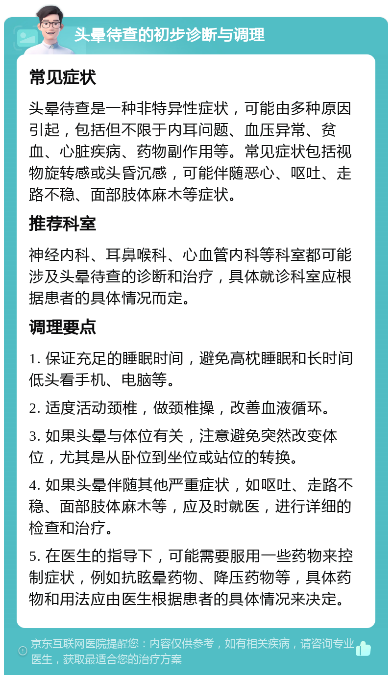 头晕待查的初步诊断与调理 常见症状 头晕待查是一种非特异性症状，可能由多种原因引起，包括但不限于内耳问题、血压异常、贫血、心脏疾病、药物副作用等。常见症状包括视物旋转感或头昏沉感，可能伴随恶心、呕吐、走路不稳、面部肢体麻木等症状。 推荐科室 神经内科、耳鼻喉科、心血管内科等科室都可能涉及头晕待查的诊断和治疗，具体就诊科室应根据患者的具体情况而定。 调理要点 1. 保证充足的睡眠时间，避免高枕睡眠和长时间低头看手机、电脑等。 2. 适度活动颈椎，做颈椎操，改善血液循环。 3. 如果头晕与体位有关，注意避免突然改变体位，尤其是从卧位到坐位或站位的转换。 4. 如果头晕伴随其他严重症状，如呕吐、走路不稳、面部肢体麻木等，应及时就医，进行详细的检查和治疗。 5. 在医生的指导下，可能需要服用一些药物来控制症状，例如抗眩晕药物、降压药物等，具体药物和用法应由医生根据患者的具体情况来决定。