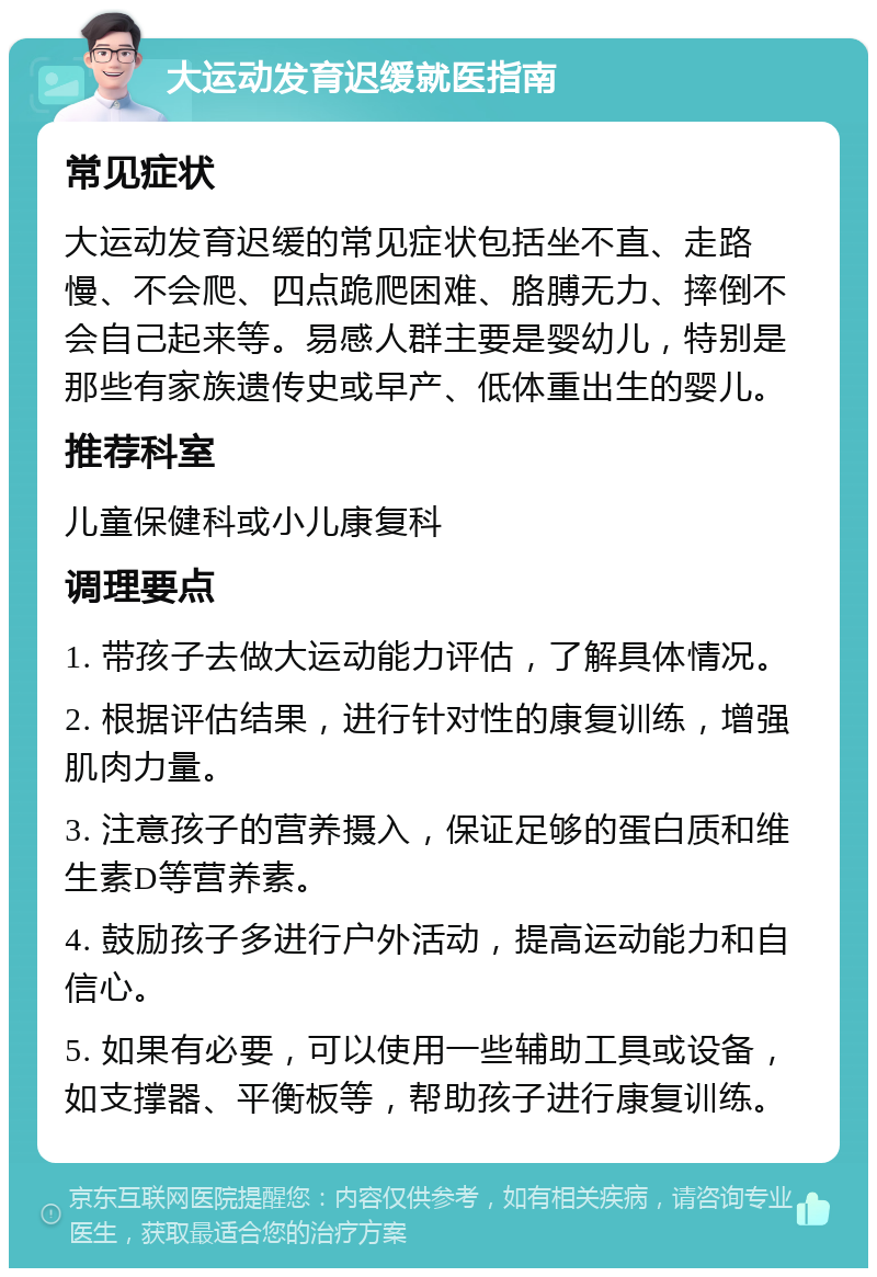 大运动发育迟缓就医指南 常见症状 大运动发育迟缓的常见症状包括坐不直、走路慢、不会爬、四点跪爬困难、胳膊无力、摔倒不会自己起来等。易感人群主要是婴幼儿，特别是那些有家族遗传史或早产、低体重出生的婴儿。 推荐科室 儿童保健科或小儿康复科 调理要点 1. 带孩子去做大运动能力评估，了解具体情况。 2. 根据评估结果，进行针对性的康复训练，增强肌肉力量。 3. 注意孩子的营养摄入，保证足够的蛋白质和维生素D等营养素。 4. 鼓励孩子多进行户外活动，提高运动能力和自信心。 5. 如果有必要，可以使用一些辅助工具或设备，如支撑器、平衡板等，帮助孩子进行康复训练。