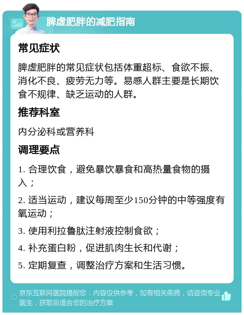 脾虚肥胖的减肥指南 常见症状 脾虚肥胖的常见症状包括体重超标、食欲不振、消化不良、疲劳无力等。易感人群主要是长期饮食不规律、缺乏运动的人群。 推荐科室 内分泌科或营养科 调理要点 1. 合理饮食，避免暴饮暴食和高热量食物的摄入； 2. 适当运动，建议每周至少150分钟的中等强度有氧运动； 3. 使用利拉鲁肽注射液控制食欲； 4. 补充蛋白粉，促进肌肉生长和代谢； 5. 定期复查，调整治疗方案和生活习惯。