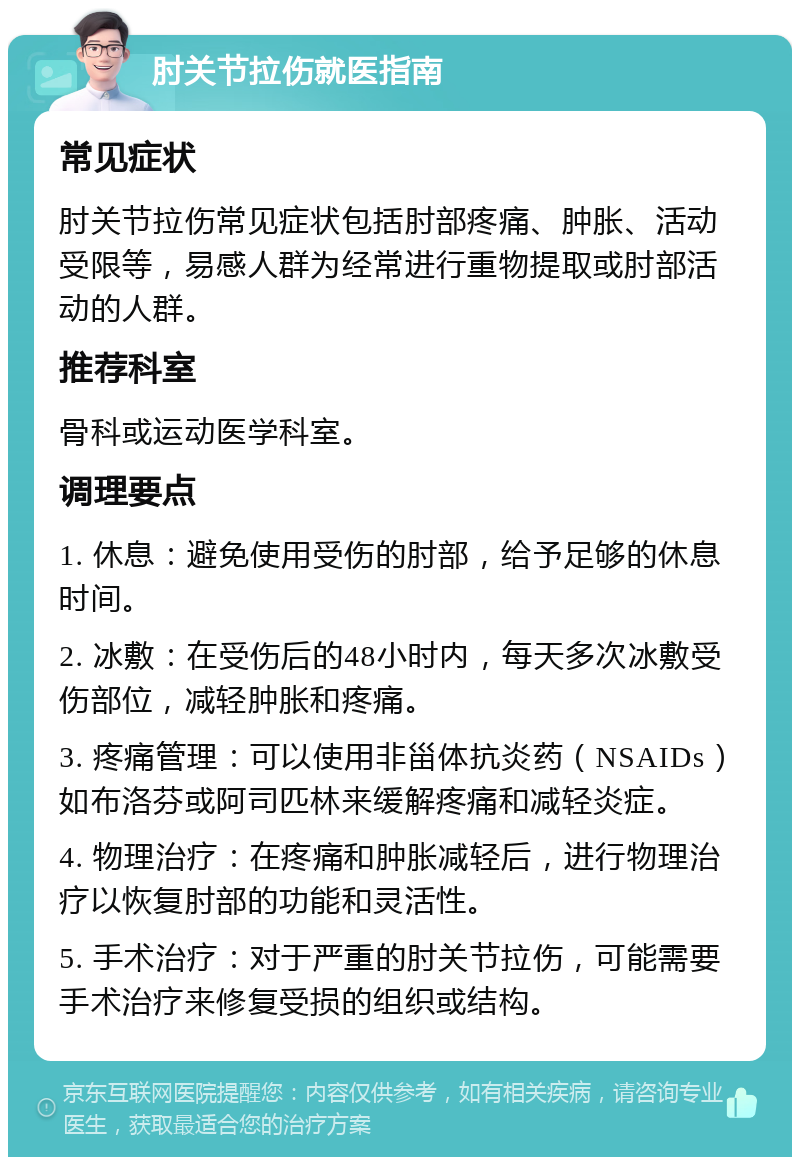 肘关节拉伤就医指南 常见症状 肘关节拉伤常见症状包括肘部疼痛、肿胀、活动受限等，易感人群为经常进行重物提取或肘部活动的人群。 推荐科室 骨科或运动医学科室。 调理要点 1. 休息：避免使用受伤的肘部，给予足够的休息时间。 2. 冰敷：在受伤后的48小时内，每天多次冰敷受伤部位，减轻肿胀和疼痛。 3. 疼痛管理：可以使用非甾体抗炎药（NSAIDs）如布洛芬或阿司匹林来缓解疼痛和减轻炎症。 4. 物理治疗：在疼痛和肿胀减轻后，进行物理治疗以恢复肘部的功能和灵活性。 5. 手术治疗：对于严重的肘关节拉伤，可能需要手术治疗来修复受损的组织或结构。