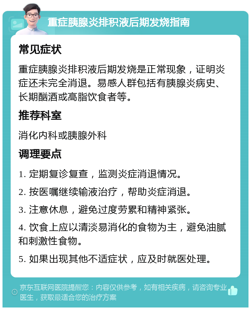 重症胰腺炎排积液后期发烧指南 常见症状 重症胰腺炎排积液后期发烧是正常现象，证明炎症还未完全消退。易感人群包括有胰腺炎病史、长期酗酒或高脂饮食者等。 推荐科室 消化内科或胰腺外科 调理要点 1. 定期复诊复查，监测炎症消退情况。 2. 按医嘱继续输液治疗，帮助炎症消退。 3. 注意休息，避免过度劳累和精神紧张。 4. 饮食上应以清淡易消化的食物为主，避免油腻和刺激性食物。 5. 如果出现其他不适症状，应及时就医处理。