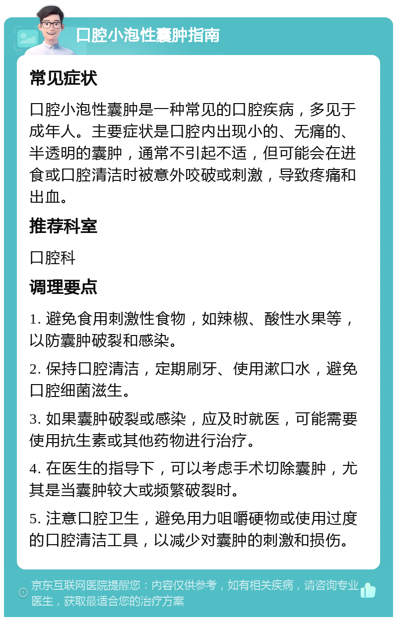 口腔小泡性囊肿指南 常见症状 口腔小泡性囊肿是一种常见的口腔疾病，多见于成年人。主要症状是口腔内出现小的、无痛的、半透明的囊肿，通常不引起不适，但可能会在进食或口腔清洁时被意外咬破或刺激，导致疼痛和出血。 推荐科室 口腔科 调理要点 1. 避免食用刺激性食物，如辣椒、酸性水果等，以防囊肿破裂和感染。 2. 保持口腔清洁，定期刷牙、使用漱口水，避免口腔细菌滋生。 3. 如果囊肿破裂或感染，应及时就医，可能需要使用抗生素或其他药物进行治疗。 4. 在医生的指导下，可以考虑手术切除囊肿，尤其是当囊肿较大或频繁破裂时。 5. 注意口腔卫生，避免用力咀嚼硬物或使用过度的口腔清洁工具，以减少对囊肿的刺激和损伤。