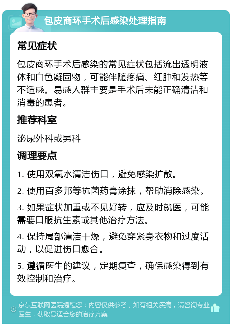 包皮商环手术后感染处理指南 常见症状 包皮商环手术后感染的常见症状包括流出透明液体和白色凝固物，可能伴随疼痛、红肿和发热等不适感。易感人群主要是手术后未能正确清洁和消毒的患者。 推荐科室 泌尿外科或男科 调理要点 1. 使用双氧水清洁伤口，避免感染扩散。 2. 使用百多邦等抗菌药膏涂抹，帮助消除感染。 3. 如果症状加重或不见好转，应及时就医，可能需要口服抗生素或其他治疗方法。 4. 保持局部清洁干燥，避免穿紧身衣物和过度活动，以促进伤口愈合。 5. 遵循医生的建议，定期复查，确保感染得到有效控制和治疗。