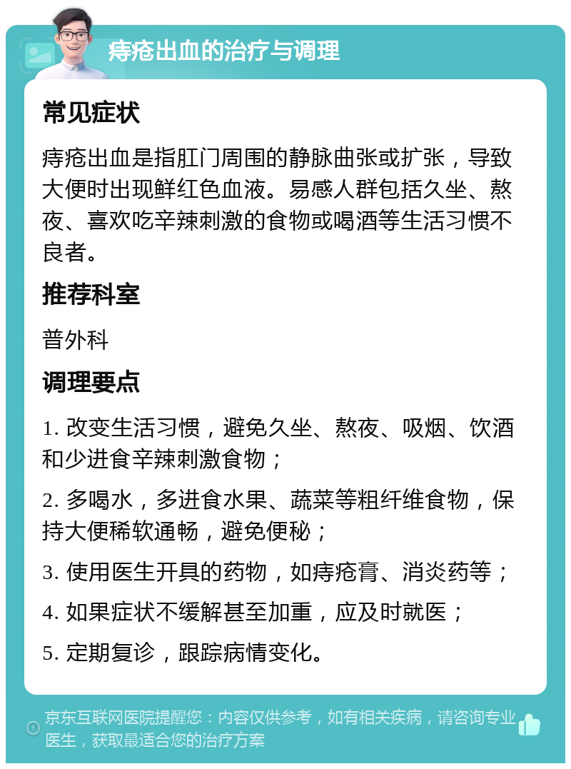 痔疮出血的治疗与调理 常见症状 痔疮出血是指肛门周围的静脉曲张或扩张，导致大便时出现鲜红色血液。易感人群包括久坐、熬夜、喜欢吃辛辣刺激的食物或喝酒等生活习惯不良者。 推荐科室 普外科 调理要点 1. 改变生活习惯，避免久坐、熬夜、吸烟、饮酒和少进食辛辣刺激食物； 2. 多喝水，多进食水果、蔬菜等粗纤维食物，保持大便稀软通畅，避免便秘； 3. 使用医生开具的药物，如痔疮膏、消炎药等； 4. 如果症状不缓解甚至加重，应及时就医； 5. 定期复诊，跟踪病情变化。