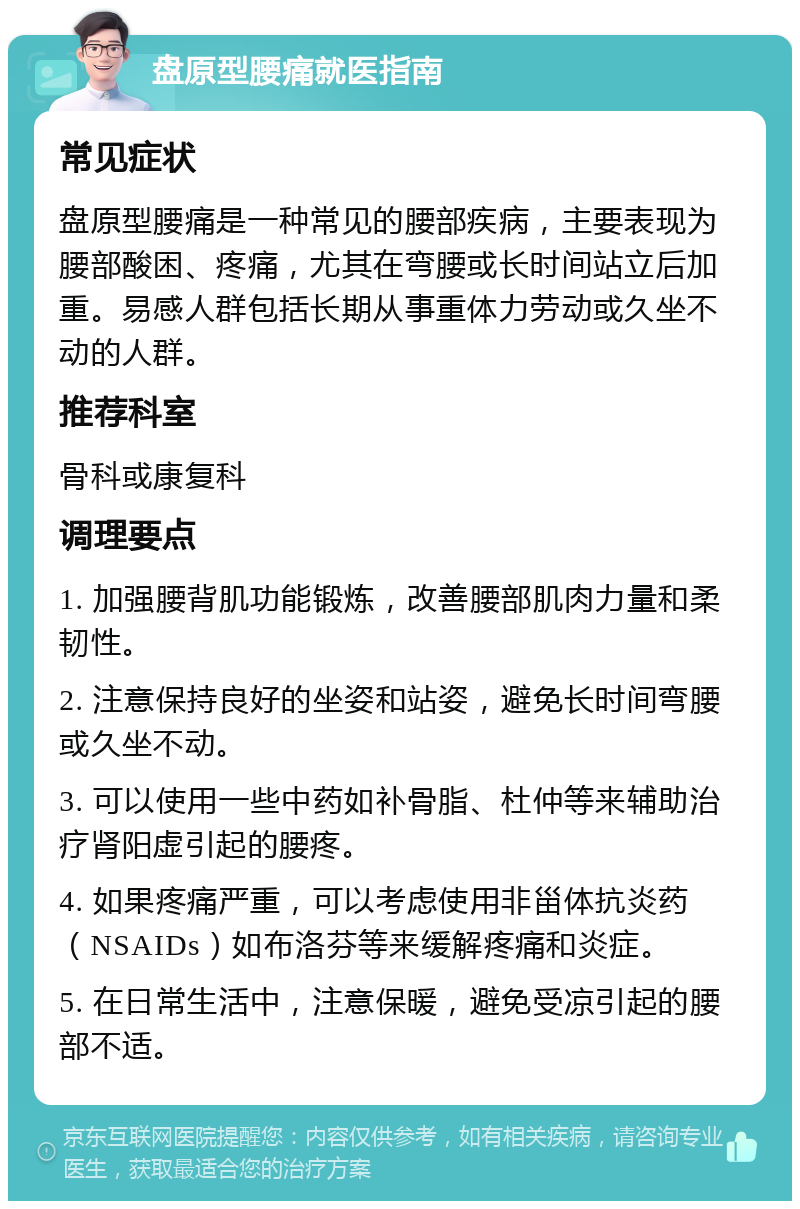 盘原型腰痛就医指南 常见症状 盘原型腰痛是一种常见的腰部疾病，主要表现为腰部酸困、疼痛，尤其在弯腰或长时间站立后加重。易感人群包括长期从事重体力劳动或久坐不动的人群。 推荐科室 骨科或康复科 调理要点 1. 加强腰背肌功能锻炼，改善腰部肌肉力量和柔韧性。 2. 注意保持良好的坐姿和站姿，避免长时间弯腰或久坐不动。 3. 可以使用一些中药如补骨脂、杜仲等来辅助治疗肾阳虚引起的腰疼。 4. 如果疼痛严重，可以考虑使用非甾体抗炎药（NSAIDs）如布洛芬等来缓解疼痛和炎症。 5. 在日常生活中，注意保暖，避免受凉引起的腰部不适。