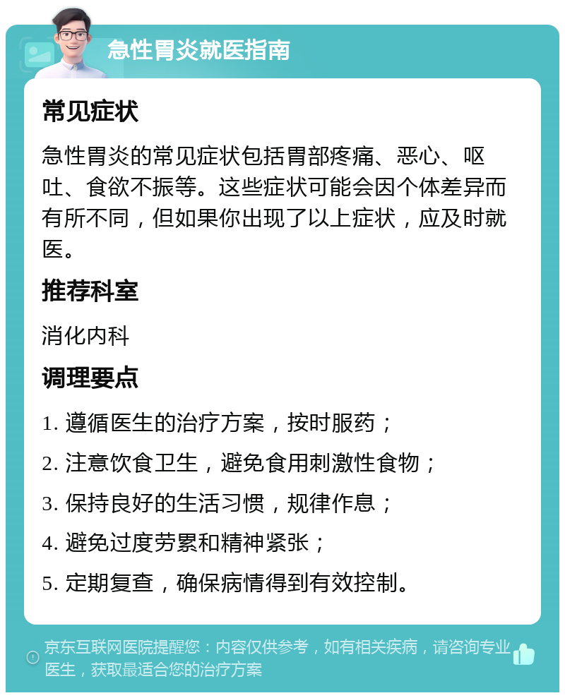 急性胃炎就医指南 常见症状 急性胃炎的常见症状包括胃部疼痛、恶心、呕吐、食欲不振等。这些症状可能会因个体差异而有所不同，但如果你出现了以上症状，应及时就医。 推荐科室 消化内科 调理要点 1. 遵循医生的治疗方案，按时服药； 2. 注意饮食卫生，避免食用刺激性食物； 3. 保持良好的生活习惯，规律作息； 4. 避免过度劳累和精神紧张； 5. 定期复查，确保病情得到有效控制。