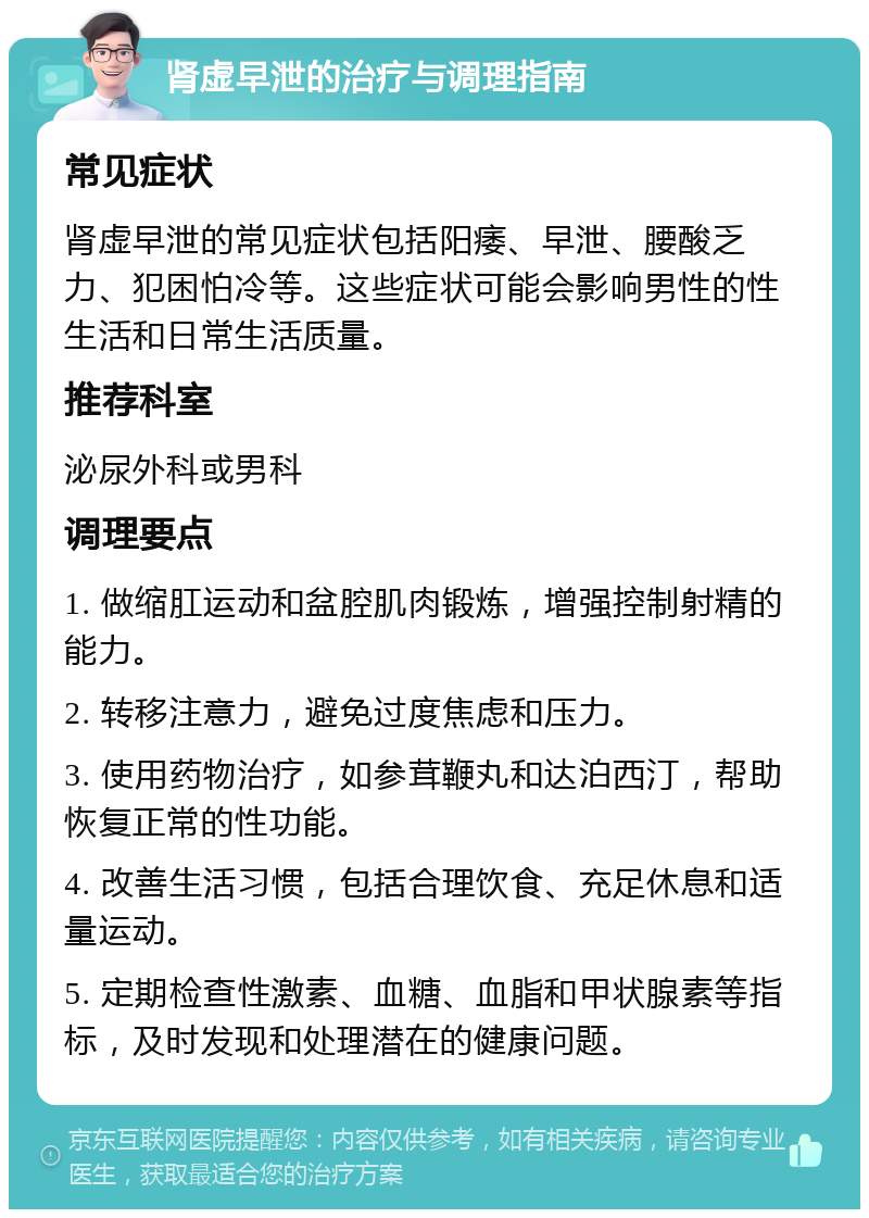 肾虚早泄的治疗与调理指南 常见症状 肾虚早泄的常见症状包括阳痿、早泄、腰酸乏力、犯困怕冷等。这些症状可能会影响男性的性生活和日常生活质量。 推荐科室 泌尿外科或男科 调理要点 1. 做缩肛运动和盆腔肌肉锻炼，增强控制射精的能力。 2. 转移注意力，避免过度焦虑和压力。 3. 使用药物治疗，如参茸鞭丸和达泊西汀，帮助恢复正常的性功能。 4. 改善生活习惯，包括合理饮食、充足休息和适量运动。 5. 定期检查性激素、血糖、血脂和甲状腺素等指标，及时发现和处理潜在的健康问题。