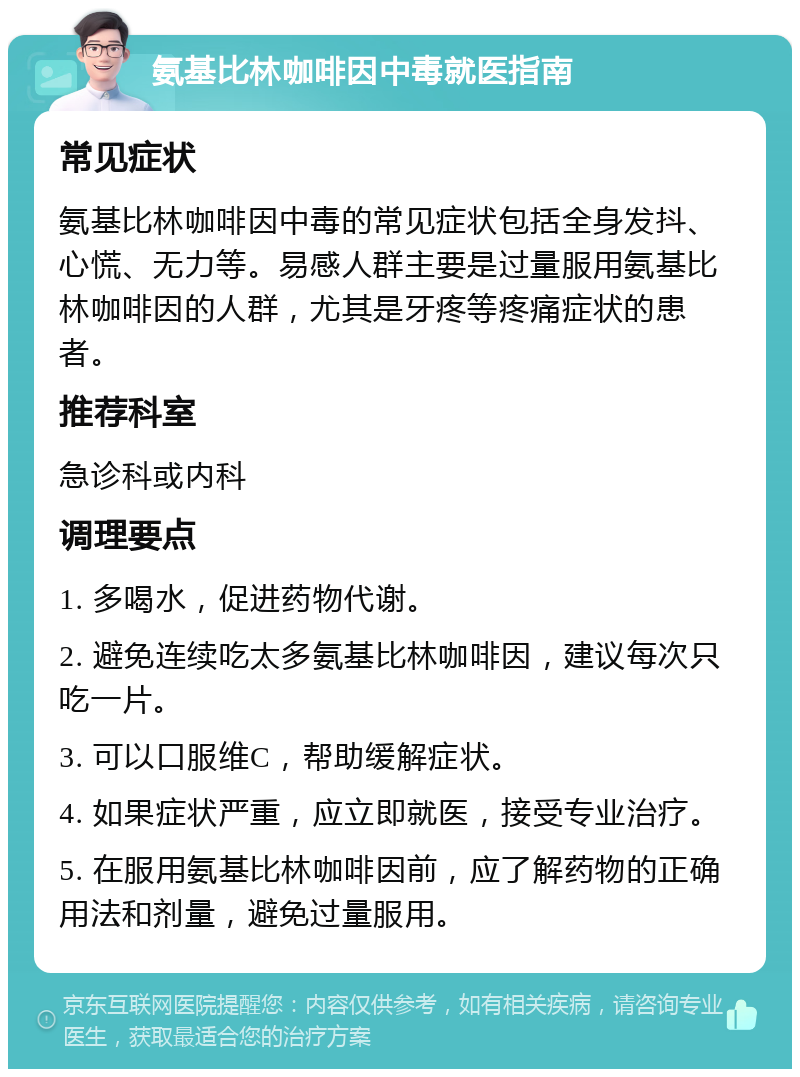 氨基比林咖啡因中毒就医指南 常见症状 氨基比林咖啡因中毒的常见症状包括全身发抖、心慌、无力等。易感人群主要是过量服用氨基比林咖啡因的人群，尤其是牙疼等疼痛症状的患者。 推荐科室 急诊科或内科 调理要点 1. 多喝水，促进药物代谢。 2. 避免连续吃太多氨基比林咖啡因，建议每次只吃一片。 3. 可以口服维C，帮助缓解症状。 4. 如果症状严重，应立即就医，接受专业治疗。 5. 在服用氨基比林咖啡因前，应了解药物的正确用法和剂量，避免过量服用。