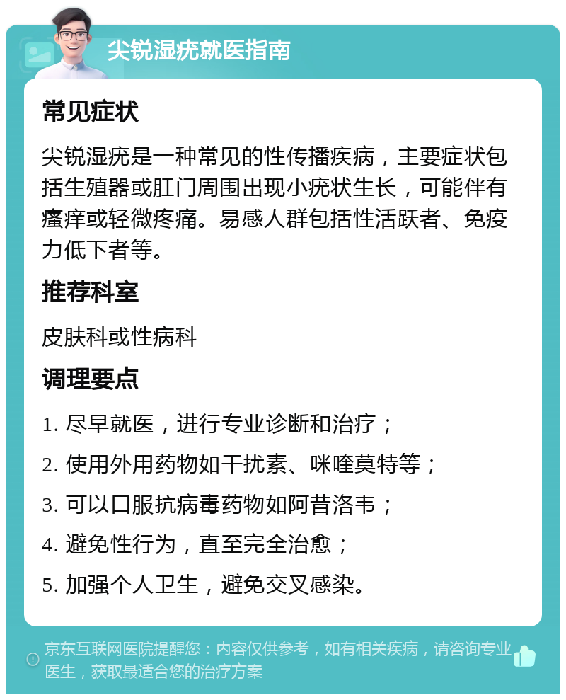 尖锐湿疣就医指南 常见症状 尖锐湿疣是一种常见的性传播疾病，主要症状包括生殖器或肛门周围出现小疣状生长，可能伴有瘙痒或轻微疼痛。易感人群包括性活跃者、免疫力低下者等。 推荐科室 皮肤科或性病科 调理要点 1. 尽早就医，进行专业诊断和治疗； 2. 使用外用药物如干扰素、咪喹莫特等； 3. 可以口服抗病毒药物如阿昔洛韦； 4. 避免性行为，直至完全治愈； 5. 加强个人卫生，避免交叉感染。