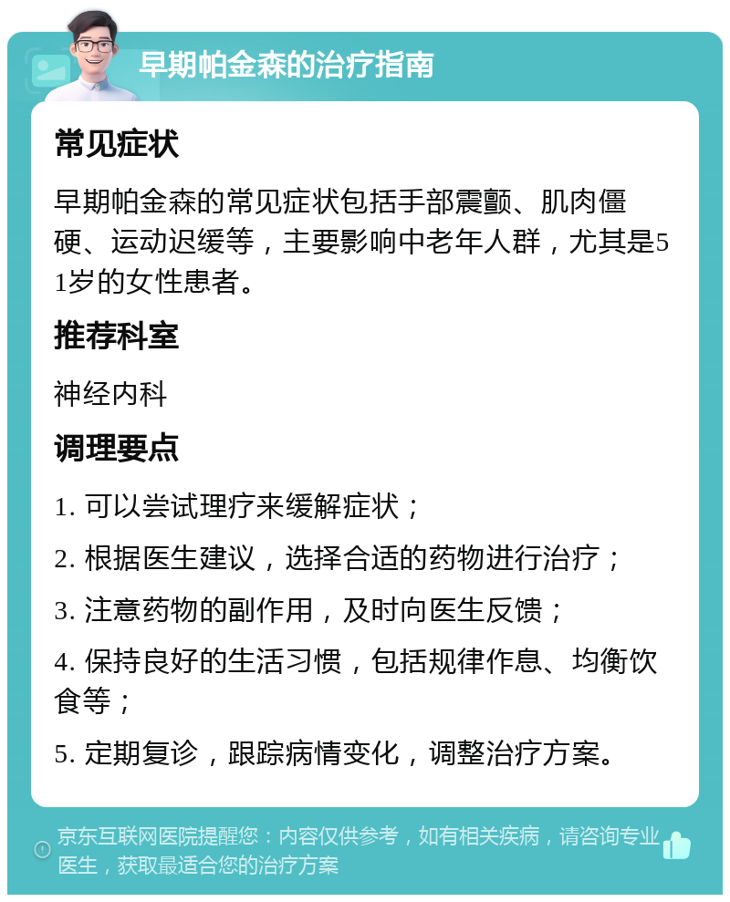 早期帕金森的治疗指南 常见症状 早期帕金森的常见症状包括手部震颤、肌肉僵硬、运动迟缓等，主要影响中老年人群，尤其是51岁的女性患者。 推荐科室 神经内科 调理要点 1. 可以尝试理疗来缓解症状； 2. 根据医生建议，选择合适的药物进行治疗； 3. 注意药物的副作用，及时向医生反馈； 4. 保持良好的生活习惯，包括规律作息、均衡饮食等； 5. 定期复诊，跟踪病情变化，调整治疗方案。