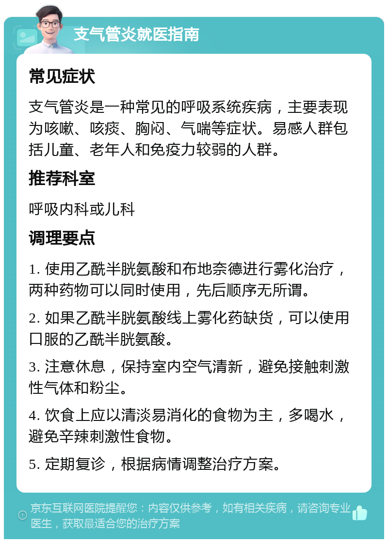 支气管炎就医指南 常见症状 支气管炎是一种常见的呼吸系统疾病，主要表现为咳嗽、咳痰、胸闷、气喘等症状。易感人群包括儿童、老年人和免疫力较弱的人群。 推荐科室 呼吸内科或儿科 调理要点 1. 使用乙酰半胱氨酸和布地奈德进行雾化治疗，两种药物可以同时使用，先后顺序无所谓。 2. 如果乙酰半胱氨酸线上雾化药缺货，可以使用口服的乙酰半胱氨酸。 3. 注意休息，保持室内空气清新，避免接触刺激性气体和粉尘。 4. 饮食上应以清淡易消化的食物为主，多喝水，避免辛辣刺激性食物。 5. 定期复诊，根据病情调整治疗方案。