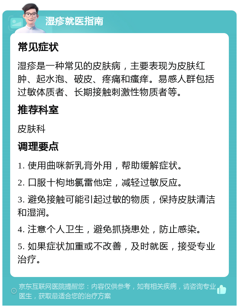 湿疹就医指南 常见症状 湿疹是一种常见的皮肤病，主要表现为皮肤红肿、起水泡、破皮、疼痛和瘙痒。易感人群包括过敏体质者、长期接触刺激性物质者等。 推荐科室 皮肤科 调理要点 1. 使用曲咪新乳膏外用，帮助缓解症状。 2. 口服十枸地氯雷他定，减轻过敏反应。 3. 避免接触可能引起过敏的物质，保持皮肤清洁和湿润。 4. 注意个人卫生，避免抓挠患处，防止感染。 5. 如果症状加重或不改善，及时就医，接受专业治疗。