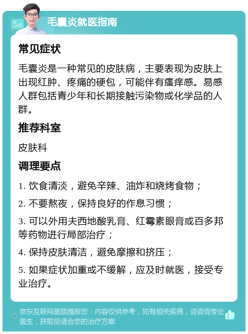 毛囊炎就医指南 常见症状 毛囊炎是一种常见的皮肤病，主要表现为皮肤上出现红肿、疼痛的硬包，可能伴有瘙痒感。易感人群包括青少年和长期接触污染物或化学品的人群。 推荐科室 皮肤科 调理要点 1. 饮食清淡，避免辛辣、油炸和烧烤食物； 2. 不要熬夜，保持良好的作息习惯； 3. 可以外用夫西地酸乳膏、红霉素眼膏或百多邦等药物进行局部治疗； 4. 保持皮肤清洁，避免摩擦和挤压； 5. 如果症状加重或不缓解，应及时就医，接受专业治疗。