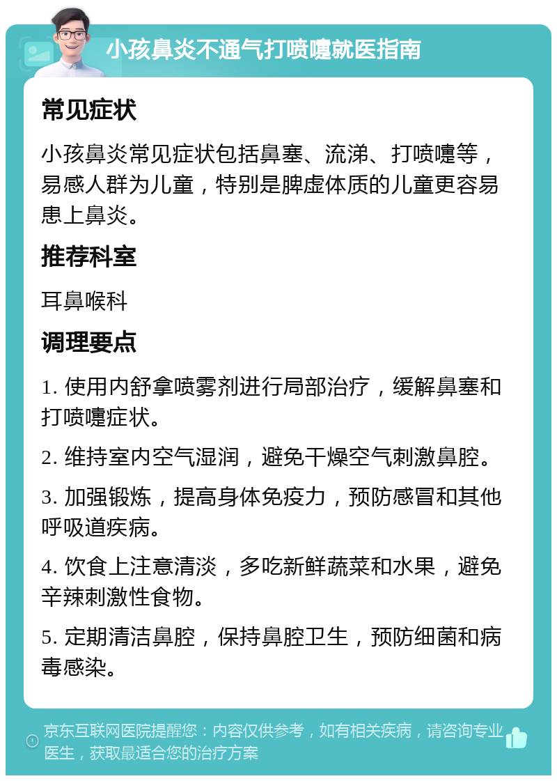 小孩鼻炎不通气打喷嚏就医指南 常见症状 小孩鼻炎常见症状包括鼻塞、流涕、打喷嚏等，易感人群为儿童，特别是脾虚体质的儿童更容易患上鼻炎。 推荐科室 耳鼻喉科 调理要点 1. 使用内舒拿喷雾剂进行局部治疗，缓解鼻塞和打喷嚏症状。 2. 维持室内空气湿润，避免干燥空气刺激鼻腔。 3. 加强锻炼，提高身体免疫力，预防感冒和其他呼吸道疾病。 4. 饮食上注意清淡，多吃新鲜蔬菜和水果，避免辛辣刺激性食物。 5. 定期清洁鼻腔，保持鼻腔卫生，预防细菌和病毒感染。