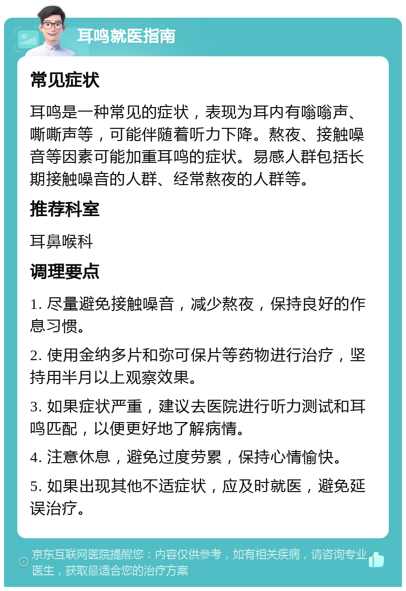 耳鸣就医指南 常见症状 耳鸣是一种常见的症状，表现为耳内有嗡嗡声、嘶嘶声等，可能伴随着听力下降。熬夜、接触噪音等因素可能加重耳鸣的症状。易感人群包括长期接触噪音的人群、经常熬夜的人群等。 推荐科室 耳鼻喉科 调理要点 1. 尽量避免接触噪音，减少熬夜，保持良好的作息习惯。 2. 使用金纳多片和弥可保片等药物进行治疗，坚持用半月以上观察效果。 3. 如果症状严重，建议去医院进行听力测试和耳鸣匹配，以便更好地了解病情。 4. 注意休息，避免过度劳累，保持心情愉快。 5. 如果出现其他不适症状，应及时就医，避免延误治疗。