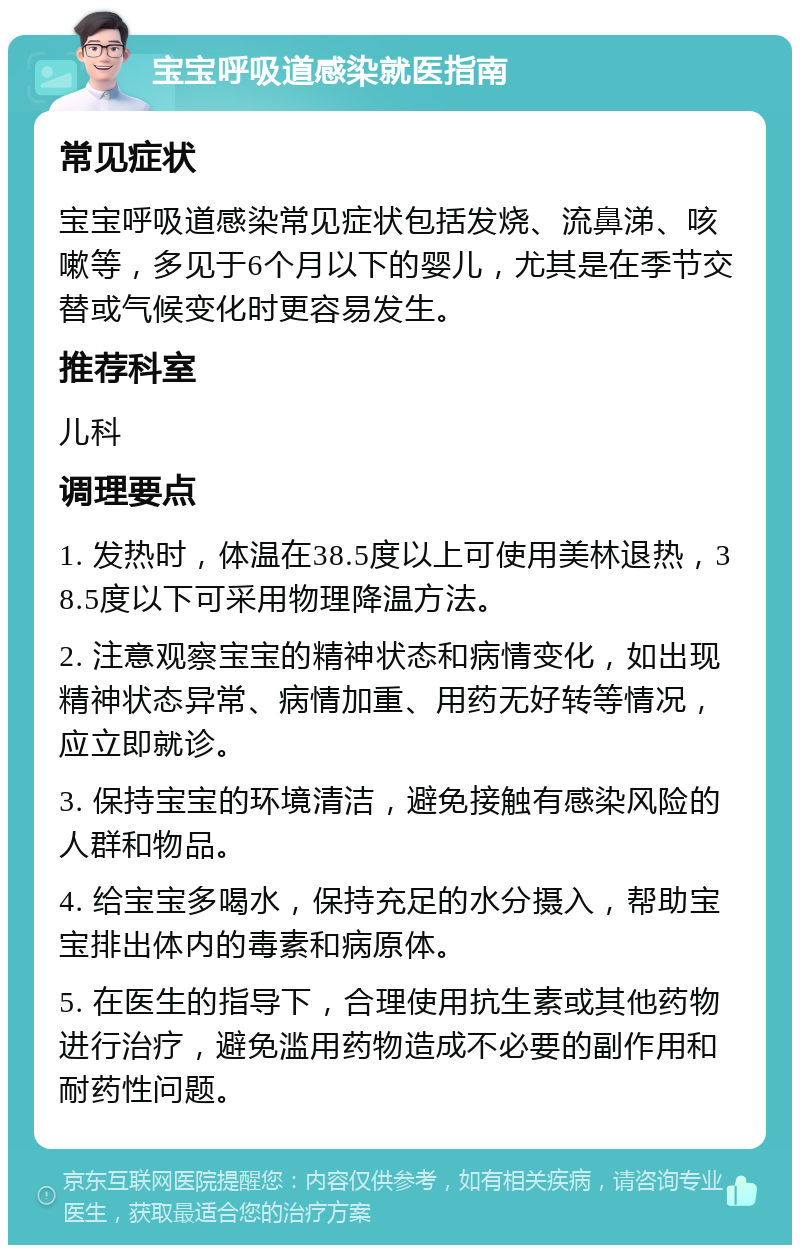 宝宝呼吸道感染就医指南 常见症状 宝宝呼吸道感染常见症状包括发烧、流鼻涕、咳嗽等，多见于6个月以下的婴儿，尤其是在季节交替或气候变化时更容易发生。 推荐科室 儿科 调理要点 1. 发热时，体温在38.5度以上可使用美林退热，38.5度以下可采用物理降温方法。 2. 注意观察宝宝的精神状态和病情变化，如出现精神状态异常、病情加重、用药无好转等情况，应立即就诊。 3. 保持宝宝的环境清洁，避免接触有感染风险的人群和物品。 4. 给宝宝多喝水，保持充足的水分摄入，帮助宝宝排出体内的毒素和病原体。 5. 在医生的指导下，合理使用抗生素或其他药物进行治疗，避免滥用药物造成不必要的副作用和耐药性问题。