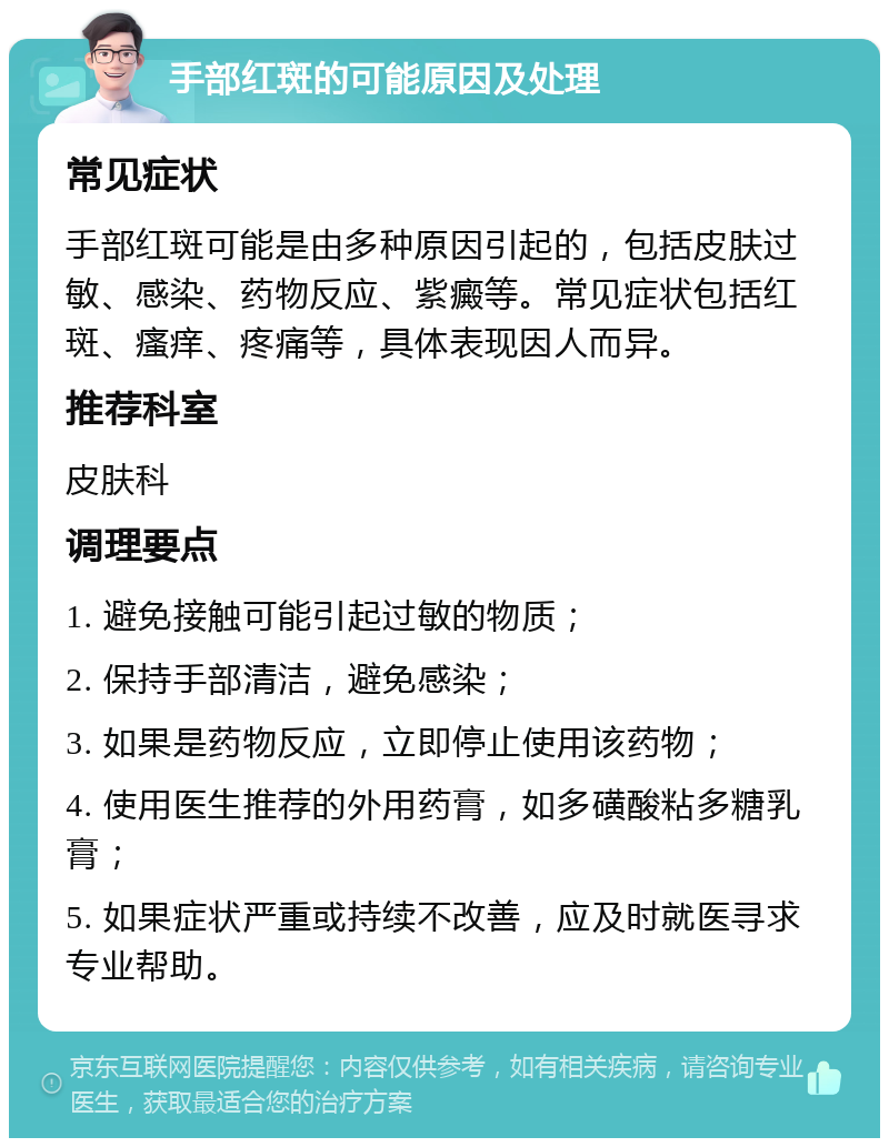 手部红斑的可能原因及处理 常见症状 手部红斑可能是由多种原因引起的，包括皮肤过敏、感染、药物反应、紫癜等。常见症状包括红斑、瘙痒、疼痛等，具体表现因人而异。 推荐科室 皮肤科 调理要点 1. 避免接触可能引起过敏的物质； 2. 保持手部清洁，避免感染； 3. 如果是药物反应，立即停止使用该药物； 4. 使用医生推荐的外用药膏，如多磺酸粘多糖乳膏； 5. 如果症状严重或持续不改善，应及时就医寻求专业帮助。