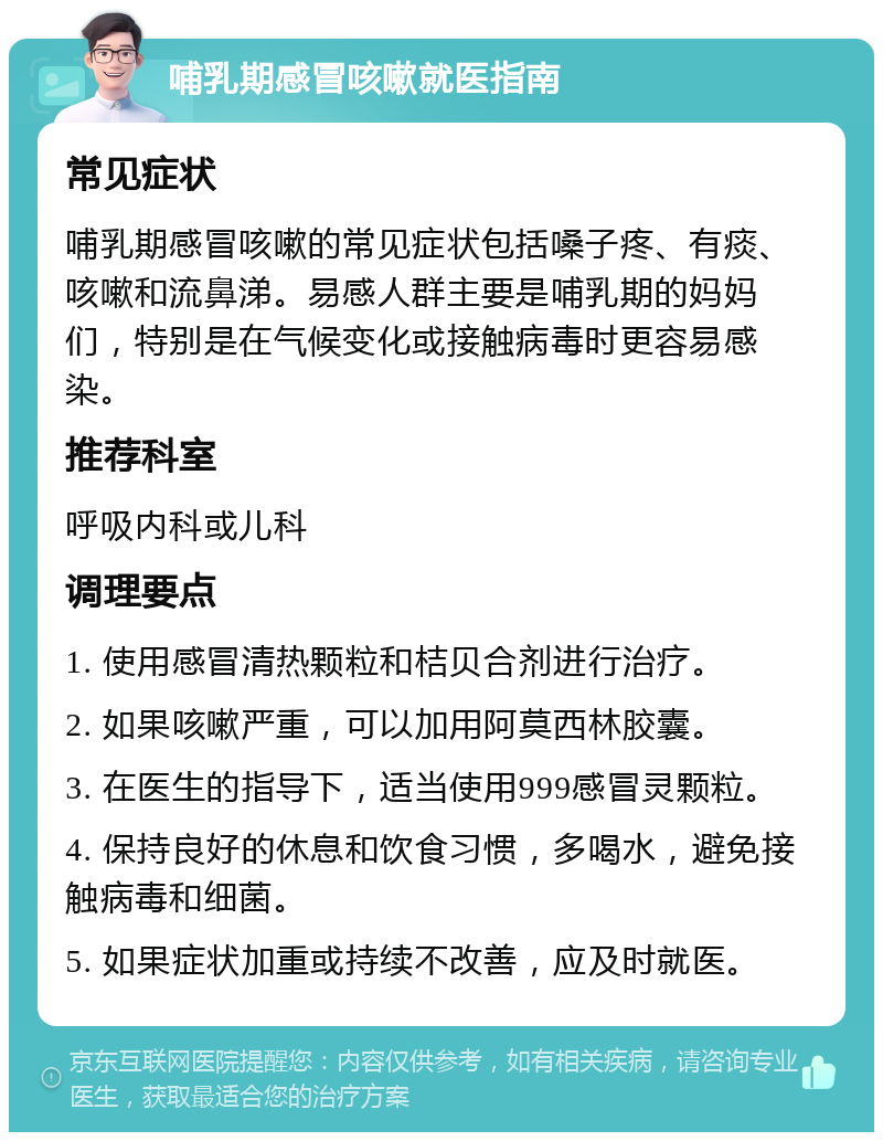 哺乳期感冒咳嗽就医指南 常见症状 哺乳期感冒咳嗽的常见症状包括嗓子疼、有痰、咳嗽和流鼻涕。易感人群主要是哺乳期的妈妈们，特别是在气候变化或接触病毒时更容易感染。 推荐科室 呼吸内科或儿科 调理要点 1. 使用感冒清热颗粒和桔贝合剂进行治疗。 2. 如果咳嗽严重，可以加用阿莫西林胶囊。 3. 在医生的指导下，适当使用999感冒灵颗粒。 4. 保持良好的休息和饮食习惯，多喝水，避免接触病毒和细菌。 5. 如果症状加重或持续不改善，应及时就医。