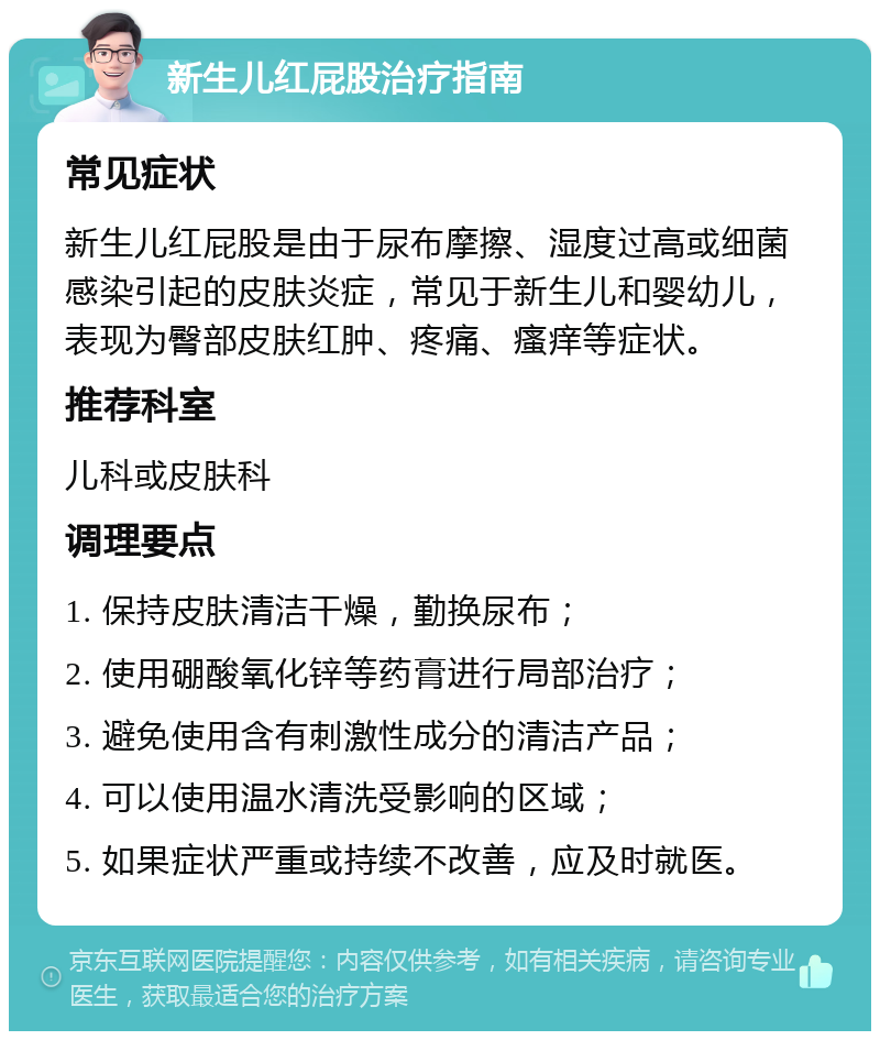 新生儿红屁股治疗指南 常见症状 新生儿红屁股是由于尿布摩擦、湿度过高或细菌感染引起的皮肤炎症，常见于新生儿和婴幼儿，表现为臀部皮肤红肿、疼痛、瘙痒等症状。 推荐科室 儿科或皮肤科 调理要点 1. 保持皮肤清洁干燥，勤换尿布； 2. 使用硼酸氧化锌等药膏进行局部治疗； 3. 避免使用含有刺激性成分的清洁产品； 4. 可以使用温水清洗受影响的区域； 5. 如果症状严重或持续不改善，应及时就医。