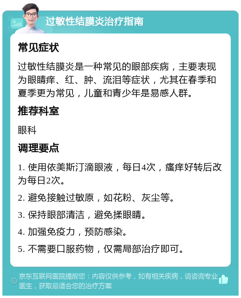 过敏性结膜炎治疗指南 常见症状 过敏性结膜炎是一种常见的眼部疾病，主要表现为眼睛痒、红、肿、流泪等症状，尤其在春季和夏季更为常见，儿童和青少年是易感人群。 推荐科室 眼科 调理要点 1. 使用依美斯汀滴眼液，每日4次，瘙痒好转后改为每日2次。 2. 避免接触过敏原，如花粉、灰尘等。 3. 保持眼部清洁，避免揉眼睛。 4. 加强免疫力，预防感染。 5. 不需要口服药物，仅需局部治疗即可。