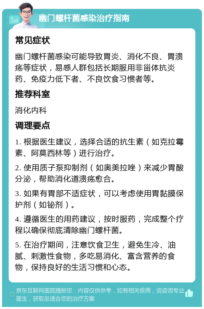 幽门螺杆菌感染治疗指南 常见症状 幽门螺杆菌感染可能导致胃炎、消化不良、胃溃疡等症状，易感人群包括长期服用非甾体抗炎药、免疫力低下者、不良饮食习惯者等。 推荐科室 消化内科 调理要点 1. 根据医生建议，选择合适的抗生素（如克拉霉素、阿莫西林等）进行治疗。 2. 使用质子泵抑制剂（如奥美拉唑）来减少胃酸分泌，帮助消化道溃疡愈合。 3. 如果有胃部不适症状，可以考虑使用胃黏膜保护剂（如铋剂）。 4. 遵循医生的用药建议，按时服药，完成整个疗程以确保彻底清除幽门螺杆菌。 5. 在治疗期间，注意饮食卫生，避免生冷、油腻、刺激性食物，多吃易消化、富含营养的食物，保持良好的生活习惯和心态。