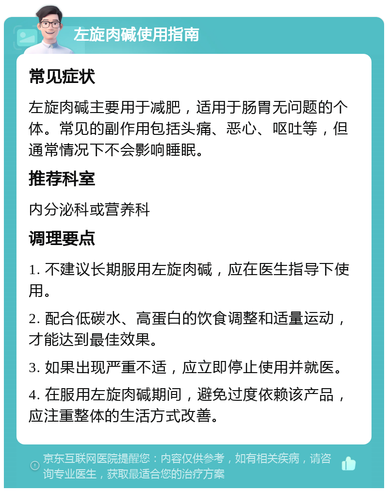 左旋肉碱使用指南 常见症状 左旋肉碱主要用于减肥，适用于肠胃无问题的个体。常见的副作用包括头痛、恶心、呕吐等，但通常情况下不会影响睡眠。 推荐科室 内分泌科或营养科 调理要点 1. 不建议长期服用左旋肉碱，应在医生指导下使用。 2. 配合低碳水、高蛋白的饮食调整和适量运动，才能达到最佳效果。 3. 如果出现严重不适，应立即停止使用并就医。 4. 在服用左旋肉碱期间，避免过度依赖该产品，应注重整体的生活方式改善。