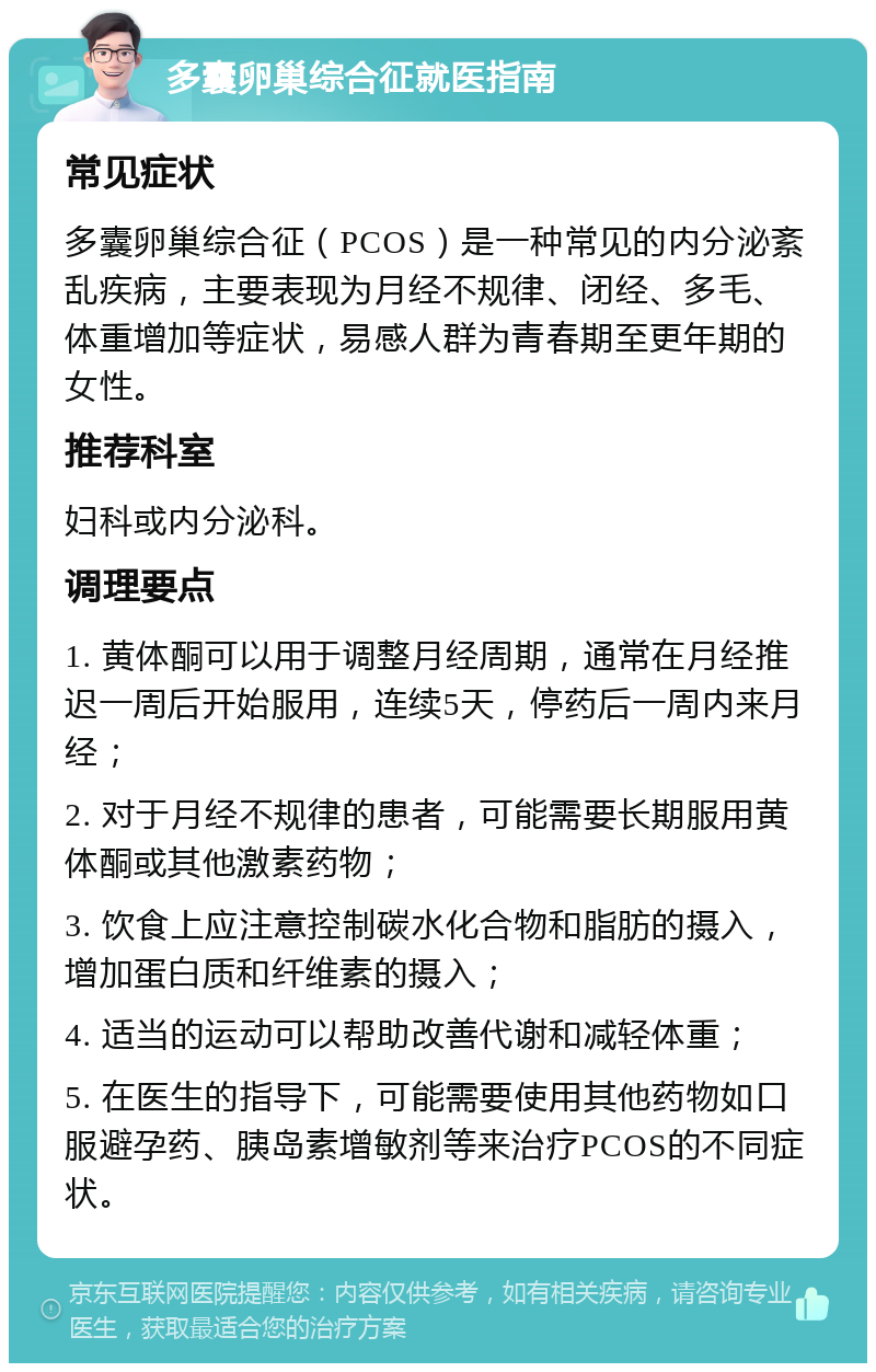 多囊卵巢综合征就医指南 常见症状 多囊卵巢综合征（PCOS）是一种常见的内分泌紊乱疾病，主要表现为月经不规律、闭经、多毛、体重增加等症状，易感人群为青春期至更年期的女性。 推荐科室 妇科或内分泌科。 调理要点 1. 黄体酮可以用于调整月经周期，通常在月经推迟一周后开始服用，连续5天，停药后一周内来月经； 2. 对于月经不规律的患者，可能需要长期服用黄体酮或其他激素药物； 3. 饮食上应注意控制碳水化合物和脂肪的摄入，增加蛋白质和纤维素的摄入； 4. 适当的运动可以帮助改善代谢和减轻体重； 5. 在医生的指导下，可能需要使用其他药物如口服避孕药、胰岛素增敏剂等来治疗PCOS的不同症状。