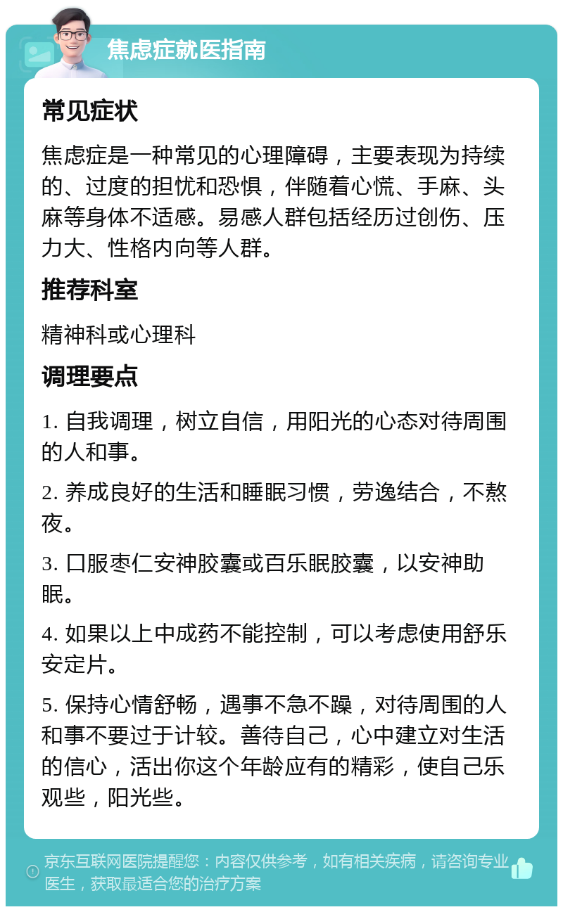 焦虑症就医指南 常见症状 焦虑症是一种常见的心理障碍，主要表现为持续的、过度的担忧和恐惧，伴随着心慌、手麻、头麻等身体不适感。易感人群包括经历过创伤、压力大、性格内向等人群。 推荐科室 精神科或心理科 调理要点 1. 自我调理，树立自信，用阳光的心态对待周围的人和事。 2. 养成良好的生活和睡眠习惯，劳逸结合，不熬夜。 3. 口服枣仁安神胶囊或百乐眠胶囊，以安神助眠。 4. 如果以上中成药不能控制，可以考虑使用舒乐安定片。 5. 保持心情舒畅，遇事不急不躁，对待周围的人和事不要过于计较。善待自己，心中建立对生活的信心，活出你这个年龄应有的精彩，使自己乐观些，阳光些。