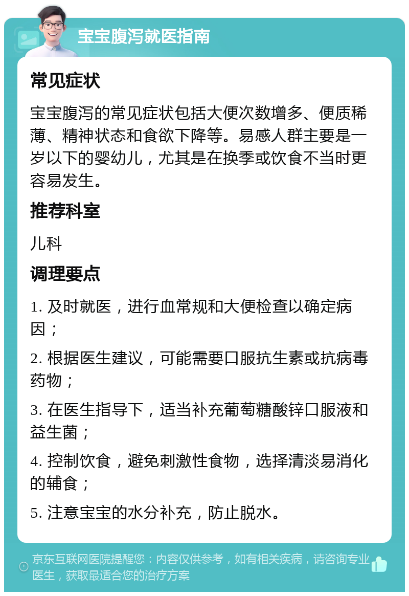 宝宝腹泻就医指南 常见症状 宝宝腹泻的常见症状包括大便次数增多、便质稀薄、精神状态和食欲下降等。易感人群主要是一岁以下的婴幼儿，尤其是在换季或饮食不当时更容易发生。 推荐科室 儿科 调理要点 1. 及时就医，进行血常规和大便检查以确定病因； 2. 根据医生建议，可能需要口服抗生素或抗病毒药物； 3. 在医生指导下，适当补充葡萄糖酸锌口服液和益生菌； 4. 控制饮食，避免刺激性食物，选择清淡易消化的辅食； 5. 注意宝宝的水分补充，防止脱水。