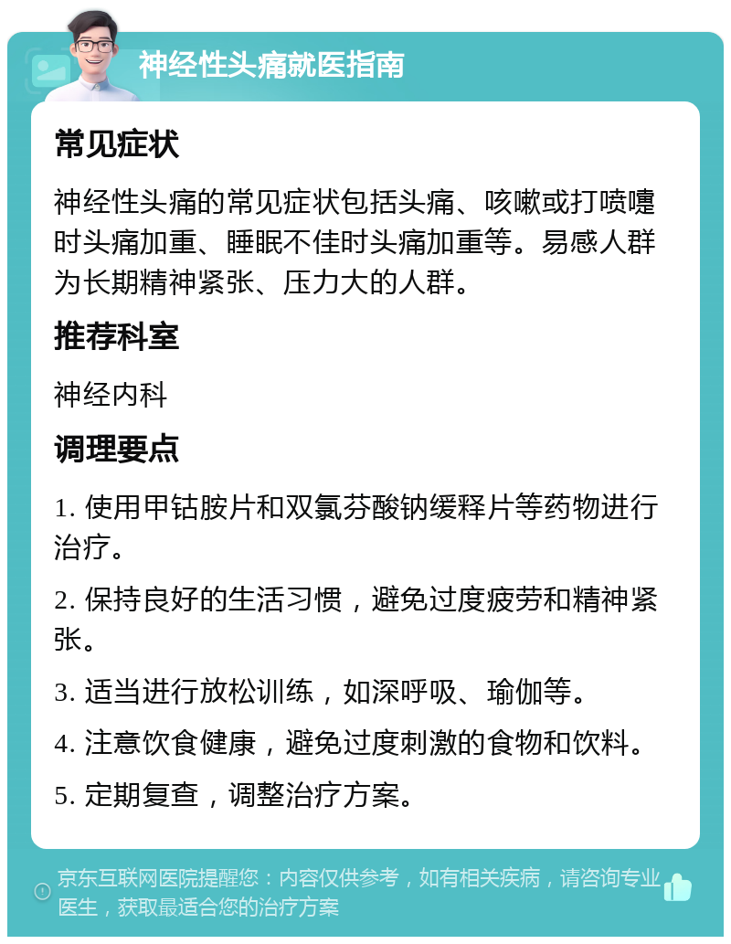 神经性头痛就医指南 常见症状 神经性头痛的常见症状包括头痛、咳嗽或打喷嚏时头痛加重、睡眠不佳时头痛加重等。易感人群为长期精神紧张、压力大的人群。 推荐科室 神经内科 调理要点 1. 使用甲钴胺片和双氯芬酸钠缓释片等药物进行治疗。 2. 保持良好的生活习惯，避免过度疲劳和精神紧张。 3. 适当进行放松训练，如深呼吸、瑜伽等。 4. 注意饮食健康，避免过度刺激的食物和饮料。 5. 定期复查，调整治疗方案。