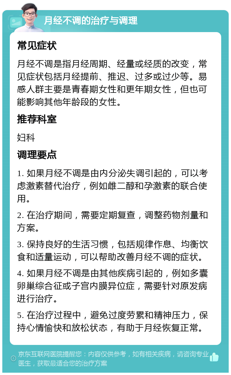 月经不调的治疗与调理 常见症状 月经不调是指月经周期、经量或经质的改变，常见症状包括月经提前、推迟、过多或过少等。易感人群主要是青春期女性和更年期女性，但也可能影响其他年龄段的女性。 推荐科室 妇科 调理要点 1. 如果月经不调是由内分泌失调引起的，可以考虑激素替代治疗，例如雌二醇和孕激素的联合使用。 2. 在治疗期间，需要定期复查，调整药物剂量和方案。 3. 保持良好的生活习惯，包括规律作息、均衡饮食和适量运动，可以帮助改善月经不调的症状。 4. 如果月经不调是由其他疾病引起的，例如多囊卵巢综合征或子宫内膜异位症，需要针对原发病进行治疗。 5. 在治疗过程中，避免过度劳累和精神压力，保持心情愉快和放松状态，有助于月经恢复正常。