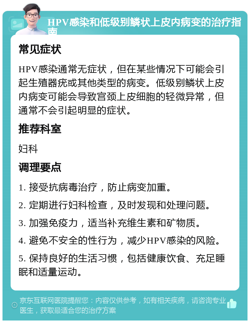 HPV感染和低级别鳞状上皮内病变的治疗指南 常见症状 HPV感染通常无症状，但在某些情况下可能会引起生殖器疣或其他类型的病变。低级别鳞状上皮内病变可能会导致宫颈上皮细胞的轻微异常，但通常不会引起明显的症状。 推荐科室 妇科 调理要点 1. 接受抗病毒治疗，防止病变加重。 2. 定期进行妇科检查，及时发现和处理问题。 3. 加强免疫力，适当补充维生素和矿物质。 4. 避免不安全的性行为，减少HPV感染的风险。 5. 保持良好的生活习惯，包括健康饮食、充足睡眠和适量运动。