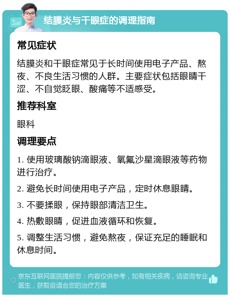 结膜炎与干眼症的调理指南 常见症状 结膜炎和干眼症常见于长时间使用电子产品、熬夜、不良生活习惯的人群。主要症状包括眼睛干涩、不自觉眨眼、酸痛等不适感受。 推荐科室 眼科 调理要点 1. 使用玻璃酸钠滴眼液、氧氟沙星滴眼液等药物进行治疗。 2. 避免长时间使用电子产品，定时休息眼睛。 3. 不要揉眼，保持眼部清洁卫生。 4. 热敷眼睛，促进血液循环和恢复。 5. 调整生活习惯，避免熬夜，保证充足的睡眠和休息时间。