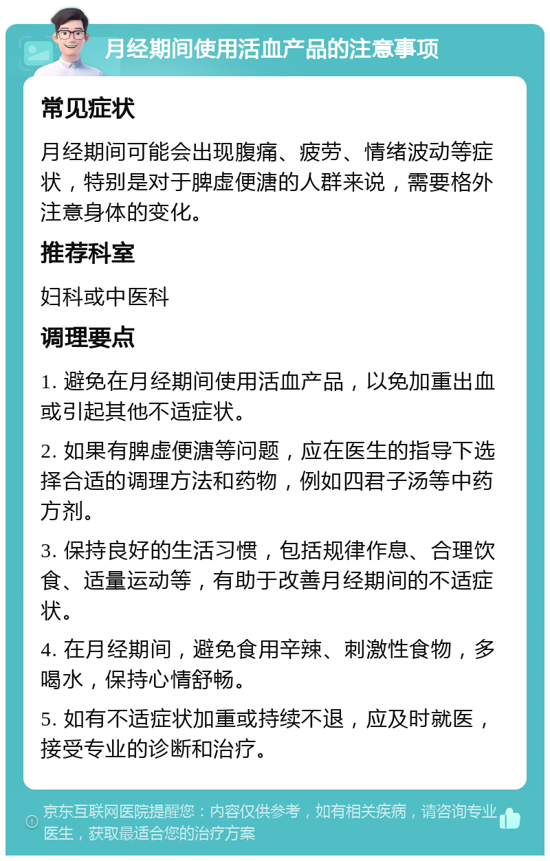 月经期间使用活血产品的注意事项 常见症状 月经期间可能会出现腹痛、疲劳、情绪波动等症状，特别是对于脾虚便溏的人群来说，需要格外注意身体的变化。 推荐科室 妇科或中医科 调理要点 1. 避免在月经期间使用活血产品，以免加重出血或引起其他不适症状。 2. 如果有脾虚便溏等问题，应在医生的指导下选择合适的调理方法和药物，例如四君子汤等中药方剂。 3. 保持良好的生活习惯，包括规律作息、合理饮食、适量运动等，有助于改善月经期间的不适症状。 4. 在月经期间，避免食用辛辣、刺激性食物，多喝水，保持心情舒畅。 5. 如有不适症状加重或持续不退，应及时就医，接受专业的诊断和治疗。