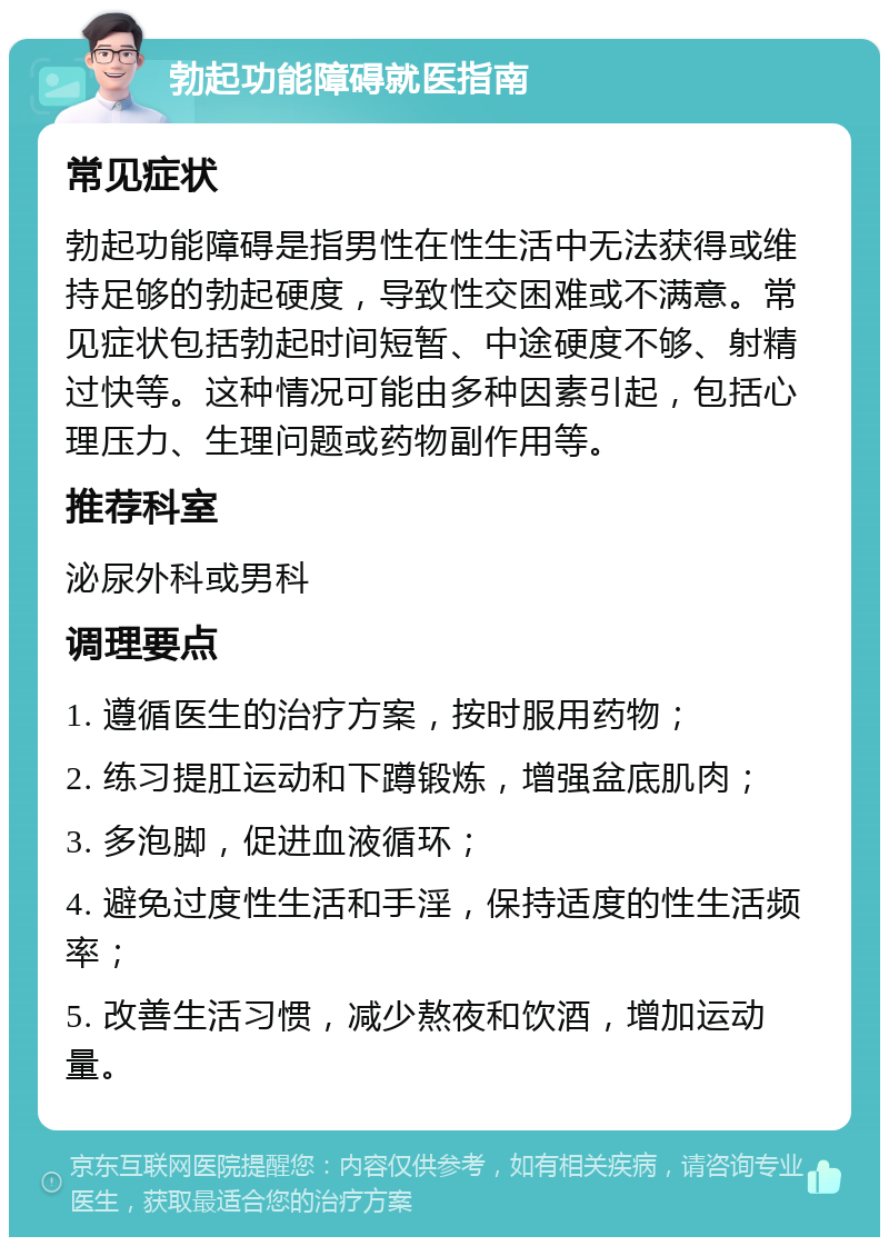 勃起功能障碍就医指南 常见症状 勃起功能障碍是指男性在性生活中无法获得或维持足够的勃起硬度，导致性交困难或不满意。常见症状包括勃起时间短暂、中途硬度不够、射精过快等。这种情况可能由多种因素引起，包括心理压力、生理问题或药物副作用等。 推荐科室 泌尿外科或男科 调理要点 1. 遵循医生的治疗方案，按时服用药物； 2. 练习提肛运动和下蹲锻炼，增强盆底肌肉； 3. 多泡脚，促进血液循环； 4. 避免过度性生活和手淫，保持适度的性生活频率； 5. 改善生活习惯，减少熬夜和饮酒，增加运动量。