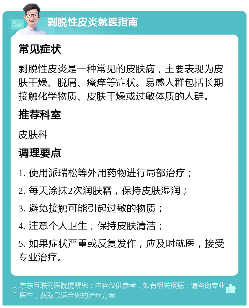 剥脱性皮炎就医指南 常见症状 剥脱性皮炎是一种常见的皮肤病，主要表现为皮肤干燥、脱屑、瘙痒等症状。易感人群包括长期接触化学物质、皮肤干燥或过敏体质的人群。 推荐科室 皮肤科 调理要点 1. 使用派瑞松等外用药物进行局部治疗； 2. 每天涂抹2次润肤霜，保持皮肤湿润； 3. 避免接触可能引起过敏的物质； 4. 注意个人卫生，保持皮肤清洁； 5. 如果症状严重或反复发作，应及时就医，接受专业治疗。