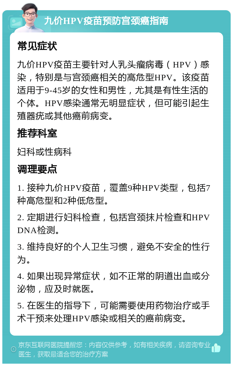 九价HPV疫苗预防宫颈癌指南 常见症状 九价HPV疫苗主要针对人乳头瘤病毒（HPV）感染，特别是与宫颈癌相关的高危型HPV。该疫苗适用于9-45岁的女性和男性，尤其是有性生活的个体。HPV感染通常无明显症状，但可能引起生殖器疣或其他癌前病变。 推荐科室 妇科或性病科 调理要点 1. 接种九价HPV疫苗，覆盖9种HPV类型，包括7种高危型和2种低危型。 2. 定期进行妇科检查，包括宫颈抹片检查和HPV DNA检测。 3. 维持良好的个人卫生习惯，避免不安全的性行为。 4. 如果出现异常症状，如不正常的阴道出血或分泌物，应及时就医。 5. 在医生的指导下，可能需要使用药物治疗或手术干预来处理HPV感染或相关的癌前病变。