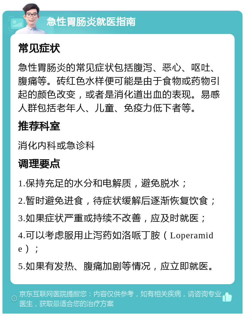 急性胃肠炎就医指南 常见症状 急性胃肠炎的常见症状包括腹泻、恶心、呕吐、腹痛等。砖红色水样便可能是由于食物或药物引起的颜色改变，或者是消化道出血的表现。易感人群包括老年人、儿童、免疫力低下者等。 推荐科室 消化内科或急诊科 调理要点 1.保持充足的水分和电解质，避免脱水； 2.暂时避免进食，待症状缓解后逐渐恢复饮食； 3.如果症状严重或持续不改善，应及时就医； 4.可以考虑服用止泻药如洛哌丁胺（Loperamide）； 5.如果有发热、腹痛加剧等情况，应立即就医。