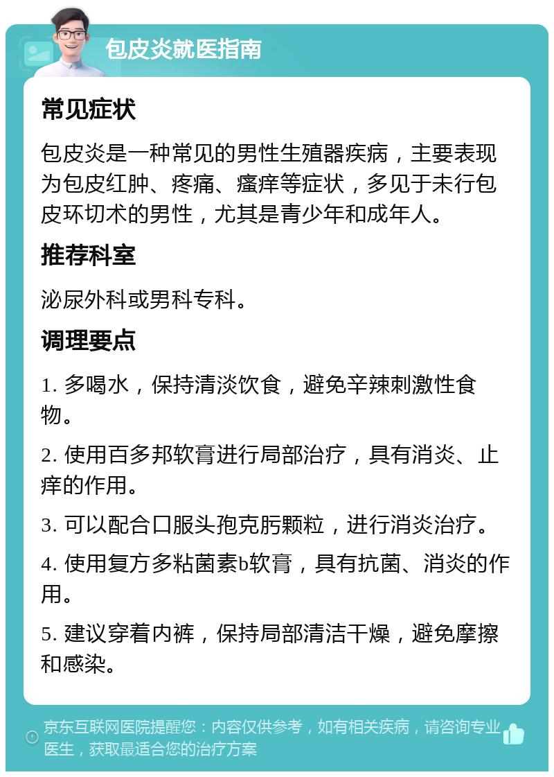 包皮炎就医指南 常见症状 包皮炎是一种常见的男性生殖器疾病，主要表现为包皮红肿、疼痛、瘙痒等症状，多见于未行包皮环切术的男性，尤其是青少年和成年人。 推荐科室 泌尿外科或男科专科。 调理要点 1. 多喝水，保持清淡饮食，避免辛辣刺激性食物。 2. 使用百多邦软膏进行局部治疗，具有消炎、止痒的作用。 3. 可以配合口服头孢克肟颗粒，进行消炎治疗。 4. 使用复方多粘菌素b软膏，具有抗菌、消炎的作用。 5. 建议穿着内裤，保持局部清洁干燥，避免摩擦和感染。