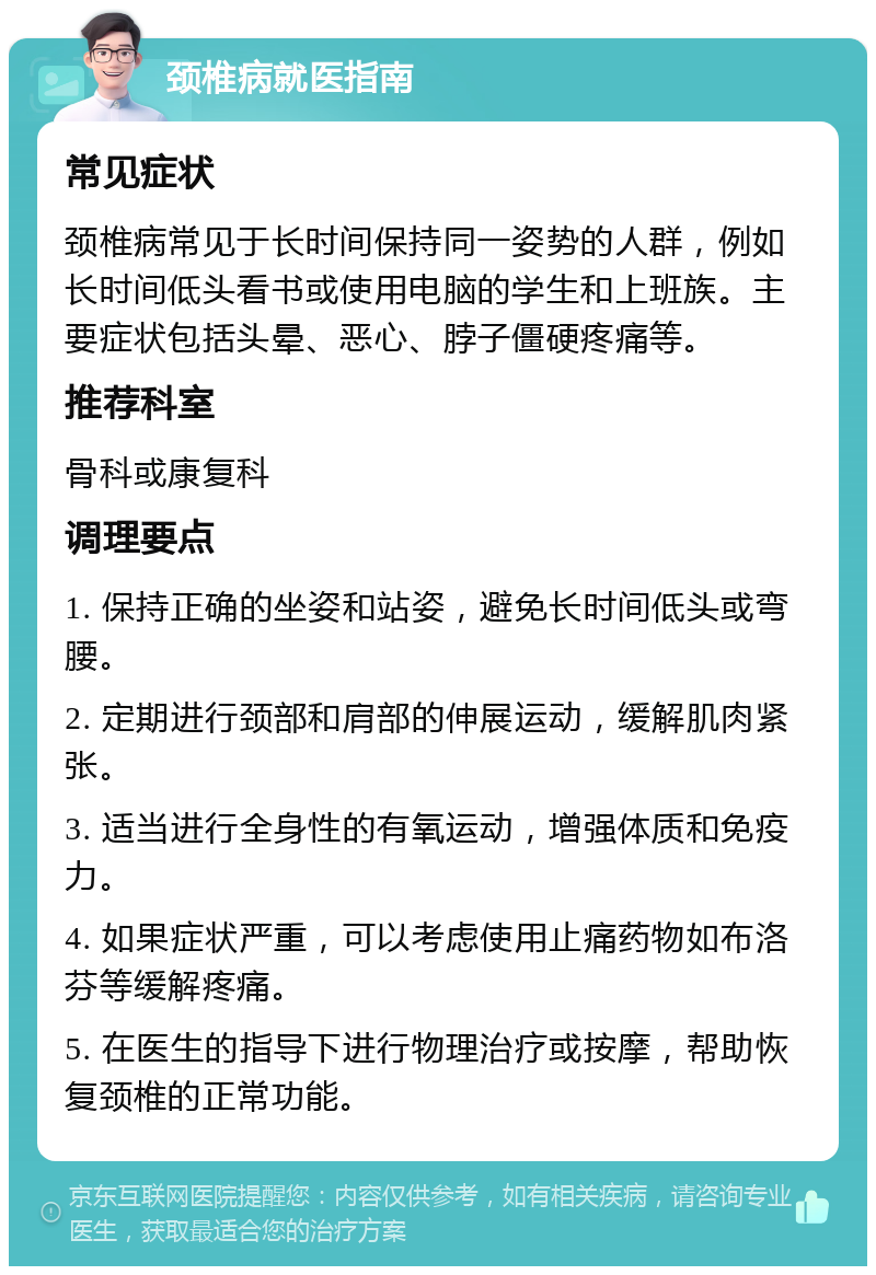 颈椎病就医指南 常见症状 颈椎病常见于长时间保持同一姿势的人群，例如长时间低头看书或使用电脑的学生和上班族。主要症状包括头晕、恶心、脖子僵硬疼痛等。 推荐科室 骨科或康复科 调理要点 1. 保持正确的坐姿和站姿，避免长时间低头或弯腰。 2. 定期进行颈部和肩部的伸展运动，缓解肌肉紧张。 3. 适当进行全身性的有氧运动，增强体质和免疫力。 4. 如果症状严重，可以考虑使用止痛药物如布洛芬等缓解疼痛。 5. 在医生的指导下进行物理治疗或按摩，帮助恢复颈椎的正常功能。