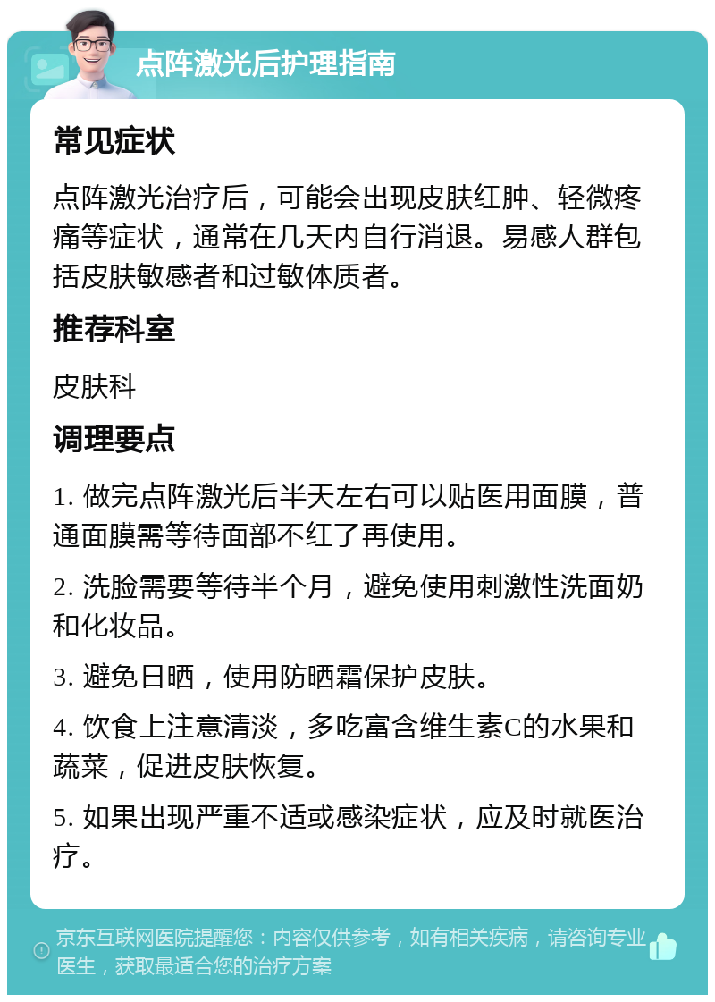 点阵激光后护理指南 常见症状 点阵激光治疗后，可能会出现皮肤红肿、轻微疼痛等症状，通常在几天内自行消退。易感人群包括皮肤敏感者和过敏体质者。 推荐科室 皮肤科 调理要点 1. 做完点阵激光后半天左右可以贴医用面膜，普通面膜需等待面部不红了再使用。 2. 洗脸需要等待半个月，避免使用刺激性洗面奶和化妆品。 3. 避免日晒，使用防晒霜保护皮肤。 4. 饮食上注意清淡，多吃富含维生素C的水果和蔬菜，促进皮肤恢复。 5. 如果出现严重不适或感染症状，应及时就医治疗。