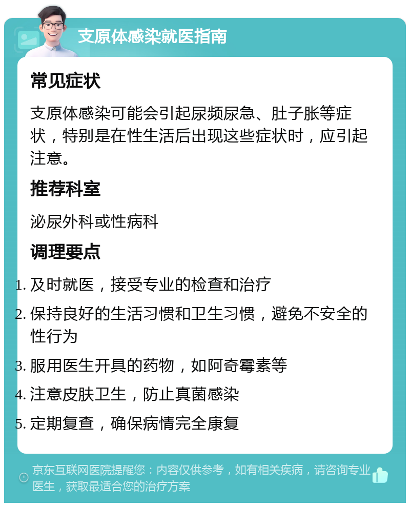 支原体感染就医指南 常见症状 支原体感染可能会引起尿频尿急、肚子胀等症状，特别是在性生活后出现这些症状时，应引起注意。 推荐科室 泌尿外科或性病科 调理要点 及时就医，接受专业的检查和治疗 保持良好的生活习惯和卫生习惯，避免不安全的性行为 服用医生开具的药物，如阿奇霉素等 注意皮肤卫生，防止真菌感染 定期复查，确保病情完全康复