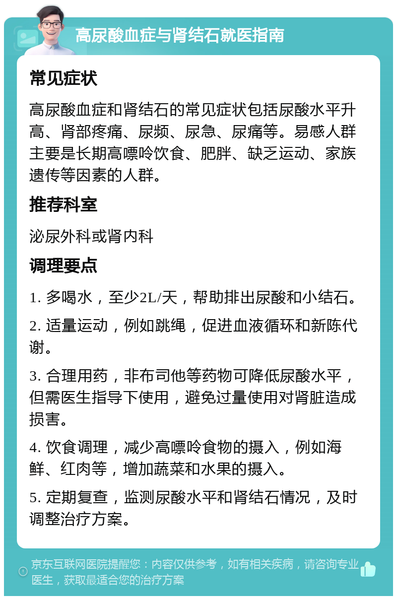 高尿酸血症与肾结石就医指南 常见症状 高尿酸血症和肾结石的常见症状包括尿酸水平升高、肾部疼痛、尿频、尿急、尿痛等。易感人群主要是长期高嘌呤饮食、肥胖、缺乏运动、家族遗传等因素的人群。 推荐科室 泌尿外科或肾内科 调理要点 1. 多喝水，至少2L/天，帮助排出尿酸和小结石。 2. 适量运动，例如跳绳，促进血液循环和新陈代谢。 3. 合理用药，非布司他等药物可降低尿酸水平，但需医生指导下使用，避免过量使用对肾脏造成损害。 4. 饮食调理，减少高嘌呤食物的摄入，例如海鲜、红肉等，增加蔬菜和水果的摄入。 5. 定期复查，监测尿酸水平和肾结石情况，及时调整治疗方案。